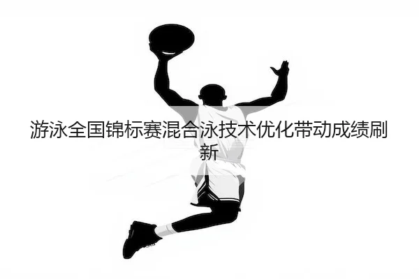 游泳全国锦标赛混合泳技术优化带动成绩刷新
